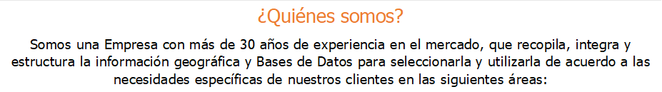 Quines somos?
Somos una Empresa con ms de 30 aos de experiencia en el mercado, que recopila, integra y estructura la informacin geogrfica y Bases de Datos para seleccionarla y utilizarla de acuerdo a las necesidades especficas de nuestros clientes en las siguientes reas:
.
