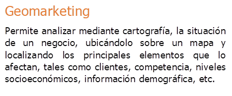 Geomarketing
Permite analizar mediante cartografa, la situacin de un negocio, ubicndolo sobre un mapa y localizando los principales elementos que lo afectan, tales como clientes, competencia, niveles socioeconmicos, informacin demogrfica, etc.
